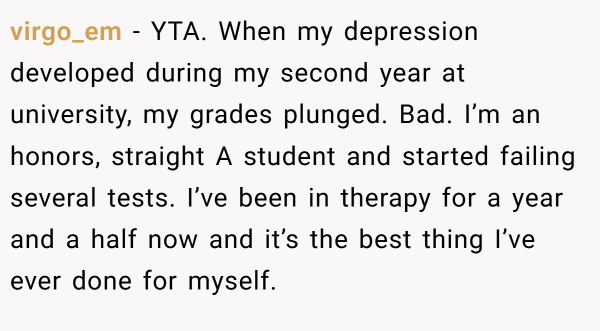 virgo_em − YTA. When my depression developed during my second year at university, my grades plunged. Bad. I’m an honors, straight A student and started failing several tests. I’ve been in therapy for a year and a half now and it’s the best thing I’ve ever done for myself.