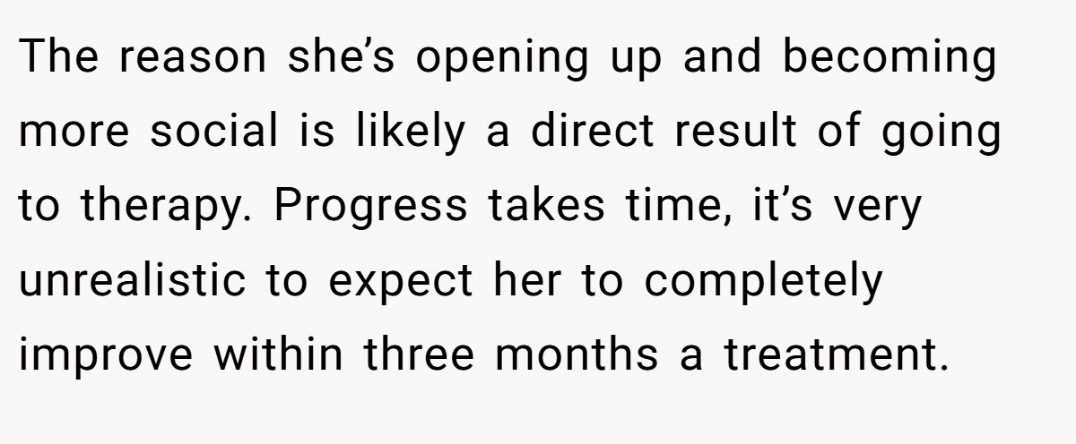 The reason she’s opening up and becoming more social is likely a direct result of going to therapy. Progress takes time, it’s very unrealistic to expect her to completely improve within three months a treatment.