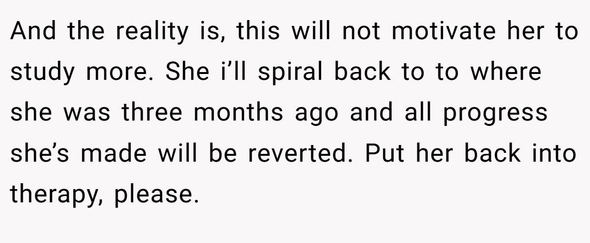 And the reality is, this will not motivate her to study more. She i’ll spiral back to to where she was three months ago and all progress she’s made will be reverted. Put her back into therapy, please.