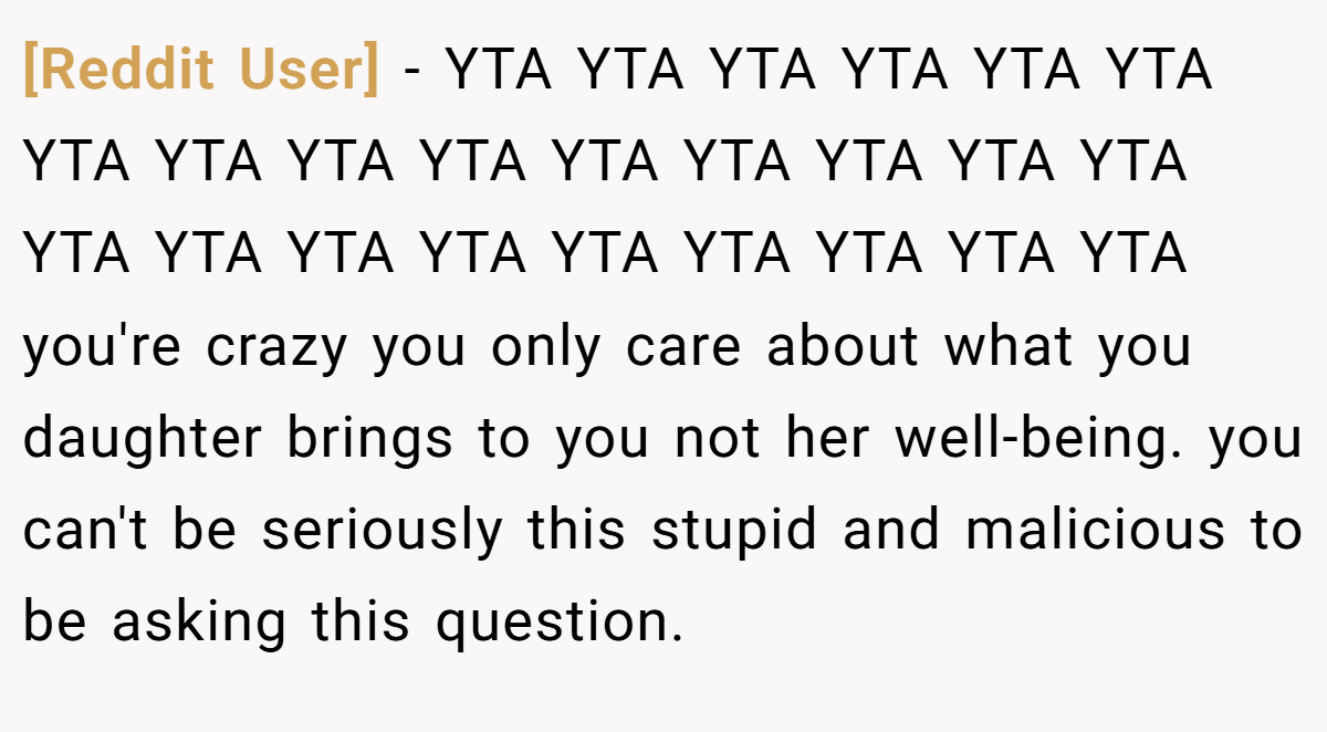 [Reddit User] − YTA YTA YTA YTA YTA YTA YTA YTA YTA YTA YTA YTA YTA YTA YTA YTA YTA YTA YTA YTA YTA YTA YTA YTA you're crazy you only care about what you daughter brings to you not her well-being. you can't be seriously this stupid and malicious to be asking this question.