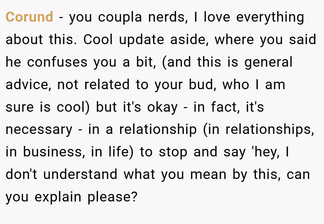 Corund − you coupla nerds, I love everything about this. Cool update aside, where you said he confuses you a bit, (and this is general advice, not related to your bud, who I am sure is cool) but it's okay - in fact, it's necessary - in a relationship (in relationships, in business, in life) to stop and say 'hey, I don't understand what you mean by this, can you explain please?