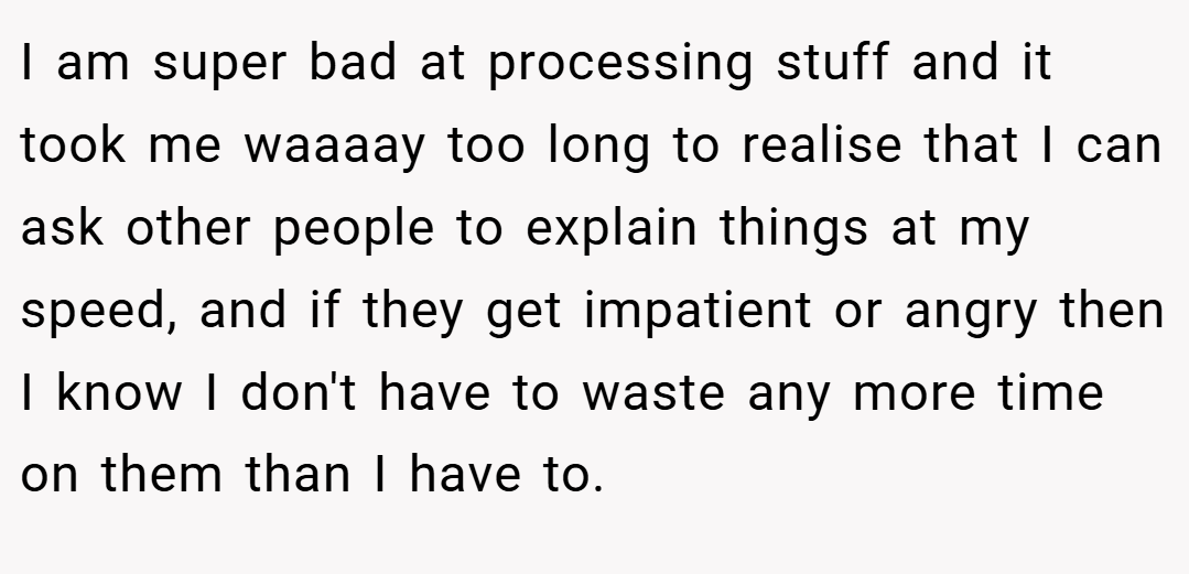 I am super bad at processing stuff and it took me waaaay too long to realise that I can ask other people to explain things at my speed, and if they get impatient or angry then I know I don't have to waste any more time on them than I have to.