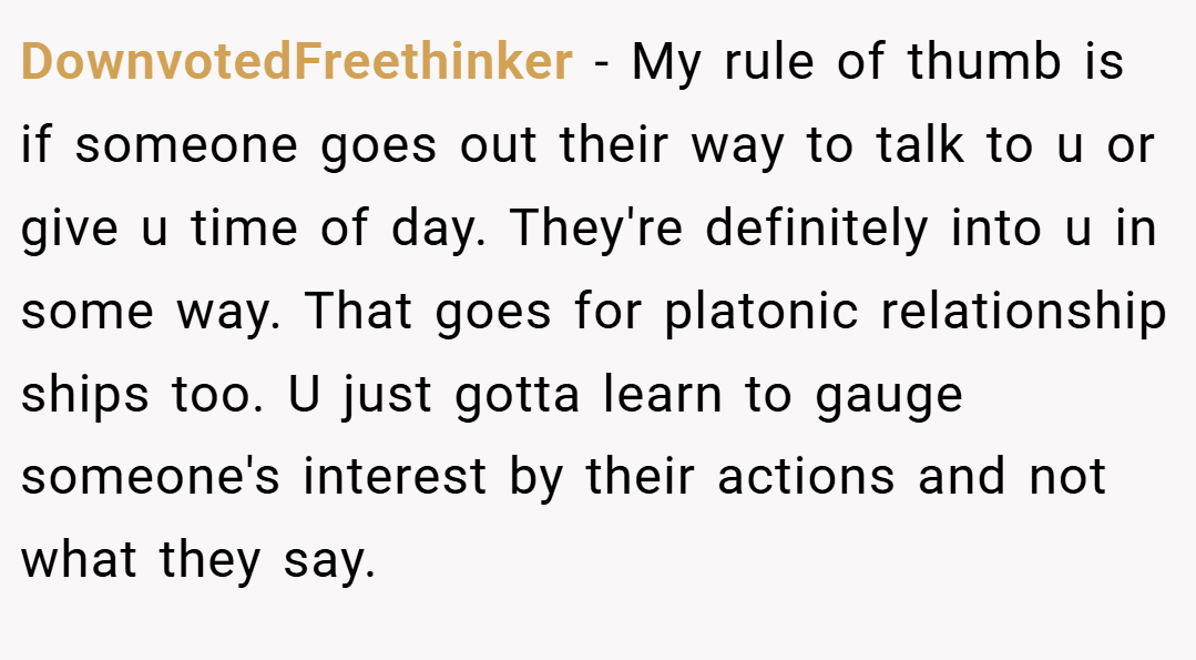 DownvotedFreethinker − My rule of thumb is if someone goes out their way to talk to u or give u time of day. They're definitely into u in some way. That goes for platonic relationship ships too. U just gotta learn to gauge someone's interest by their actions and not what they say.