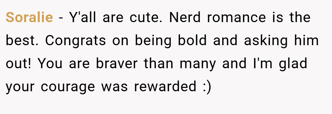 Soralie − Y'all are cute. Nerd romance is the best. Congrats on being bold and asking him out! You are braver than many and I'm glad your courage was rewarded :)