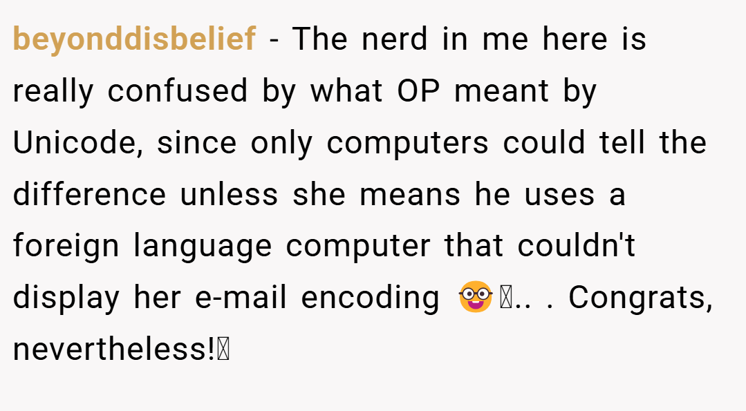 beyonddisbelief − The nerd in me here is really confused by what OP meant by Unicode, since only computers could tell the difference unless she means he uses a foreign language computer that couldn't display her e-mail encoding 🤓.. ​. Congrats, nevertheless!