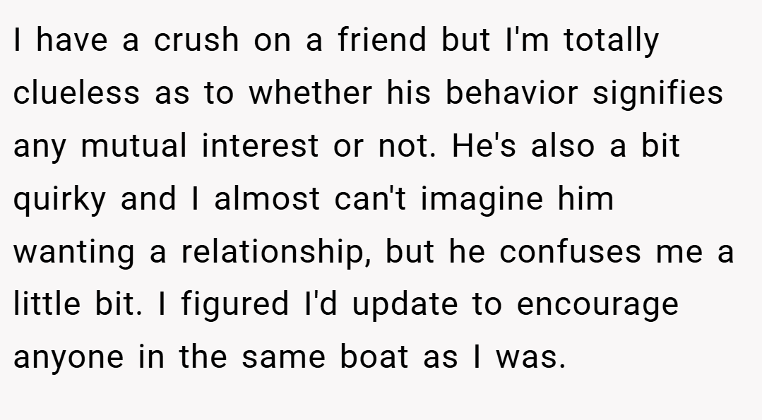 I have a crush on a friend but I'm totally clueless as to whether his behavior signifies any mutual interest or not. He's also a bit quirky and I almost can't imagine him wanting a relationship, but he confuses me a little bit. I figured I'd update to encourage anyone in the same boat as I was.