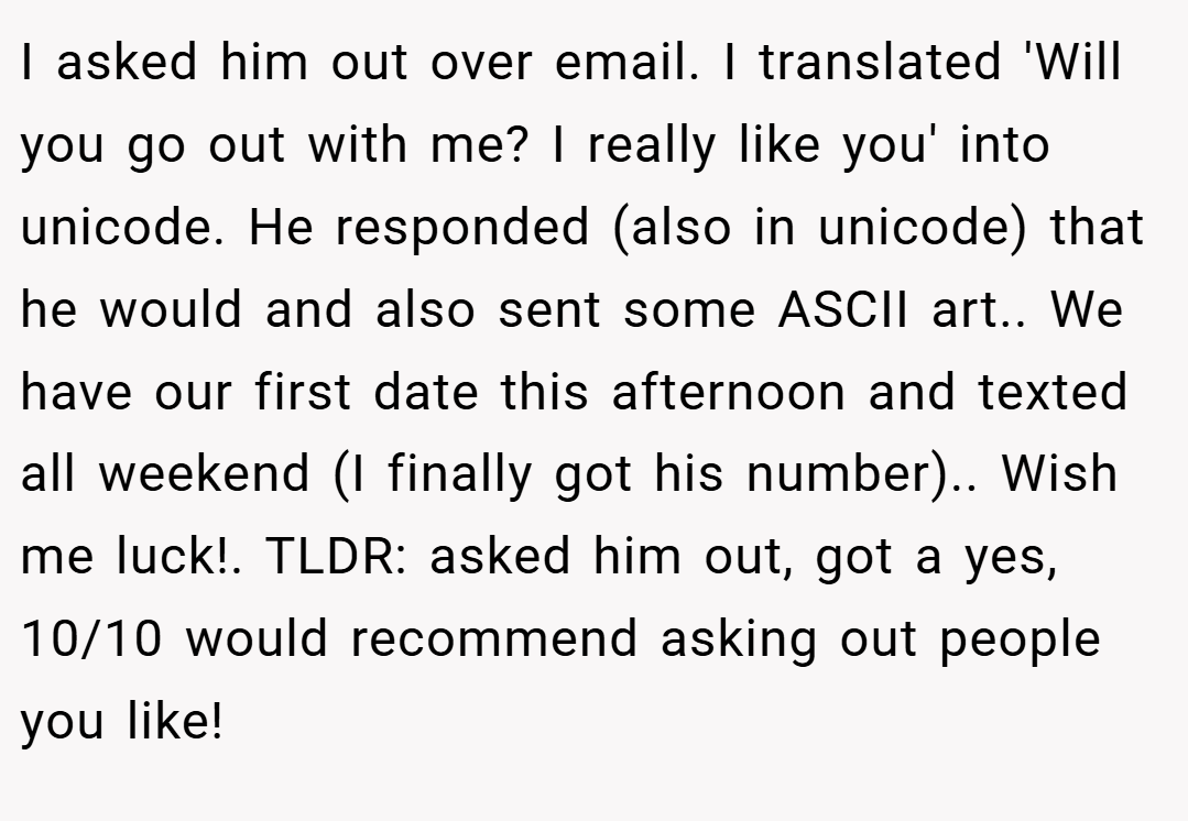 I asked him out over email. I translated 'Will you go out with me? I really like you' into unicode. He responded (also in unicode) that he would and also sent some ASCII art.. We have our first date this afternoon and texted all weekend (I finally got his number).. Wish me luck!. TLDR: asked him out, got a yes, 10/10 would recommend asking out people you like!