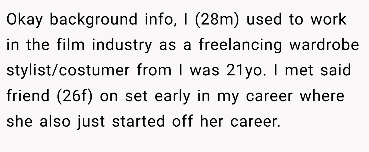 Okay background info, I (28m) used to work in the film industry as a freelancing wardrobe stylist/costumer from I was 21yo. I met said friend (26f) on set early in my career where she also just started off her career.