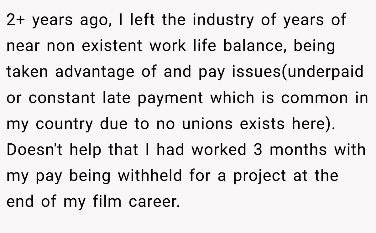 2+ years ago, I left the industry of years of near non existent work life balance, being taken advantage of and pay issues(underpaid or constant late payment which is common in my country due to no unions exists here). Doesn't help that I had worked 3 months with my pay being withheld for a project at the end of my film career.