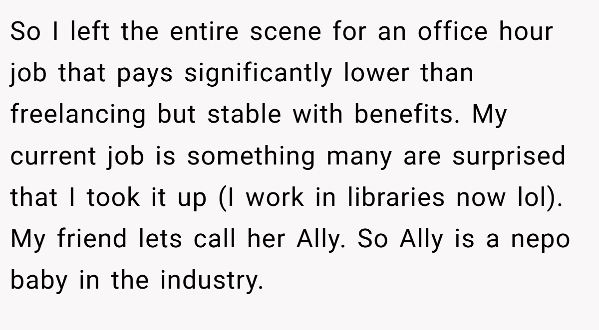 So I left the entire scene for an office hour job that pays significantly lower than freelancing but stable with benefits. My current job is something many are surprised that I took it up (I work in libraries now lol). My friend lets call her Ally. So Ally is a nepo baby in the industry.
