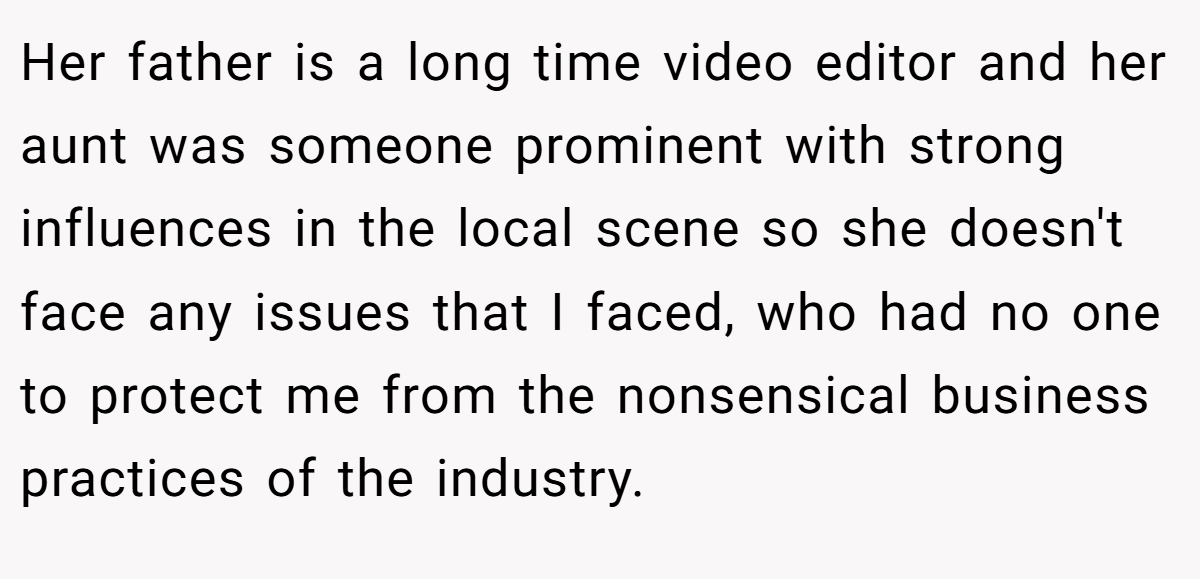 Her father is a long time video editor and her aunt was someone prominent with strong influences in the local scene so she doesn't face any issues that I faced, who had no one to protect me from the nonsensical business practices of the industry.