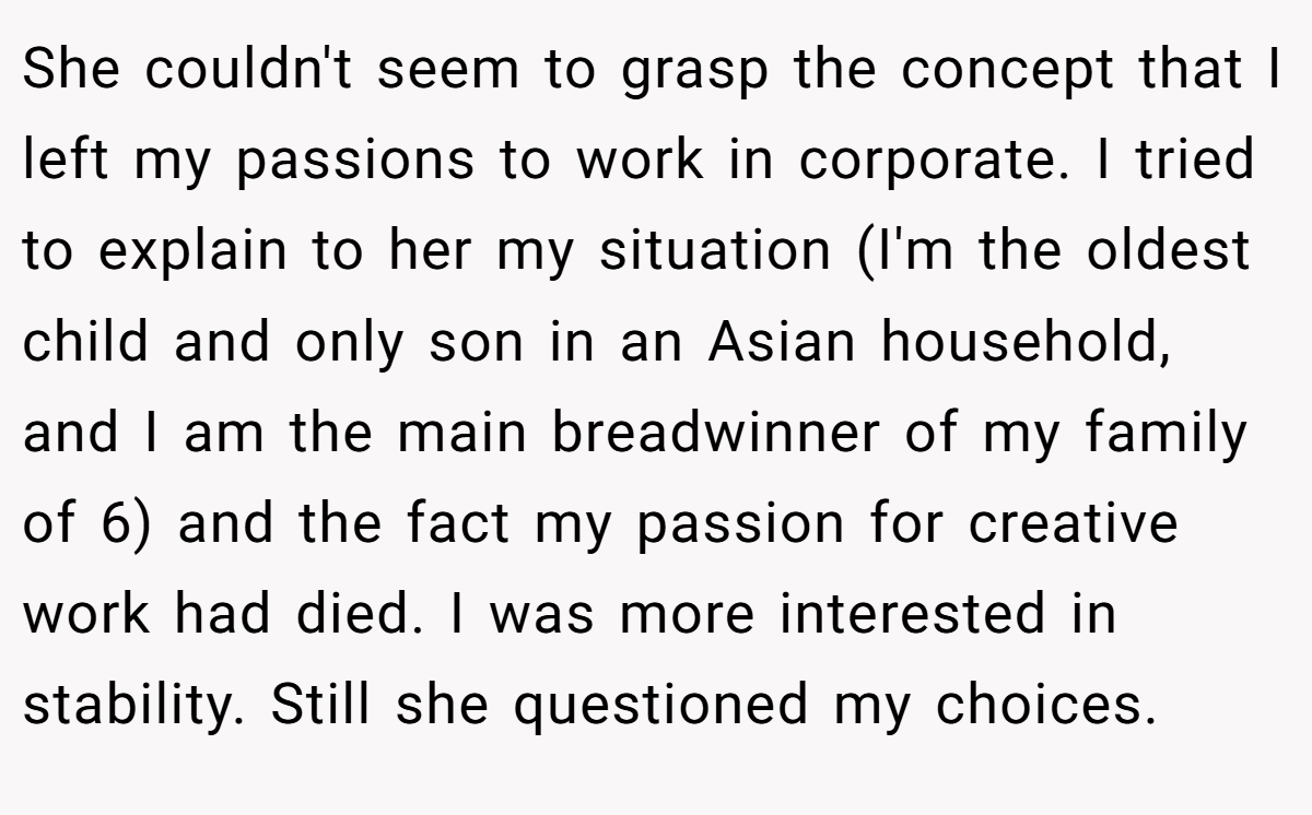 She couldn't seem to grasp the concept that I left my passions to work in corporate. I tried to explain to her my situation (I'm the oldest child and only son in an Asian household, and I am the main breadwinner of my family of 6) and the fact my passion for creative work had died. I was more interested in stability. Still she questioned my choices.
