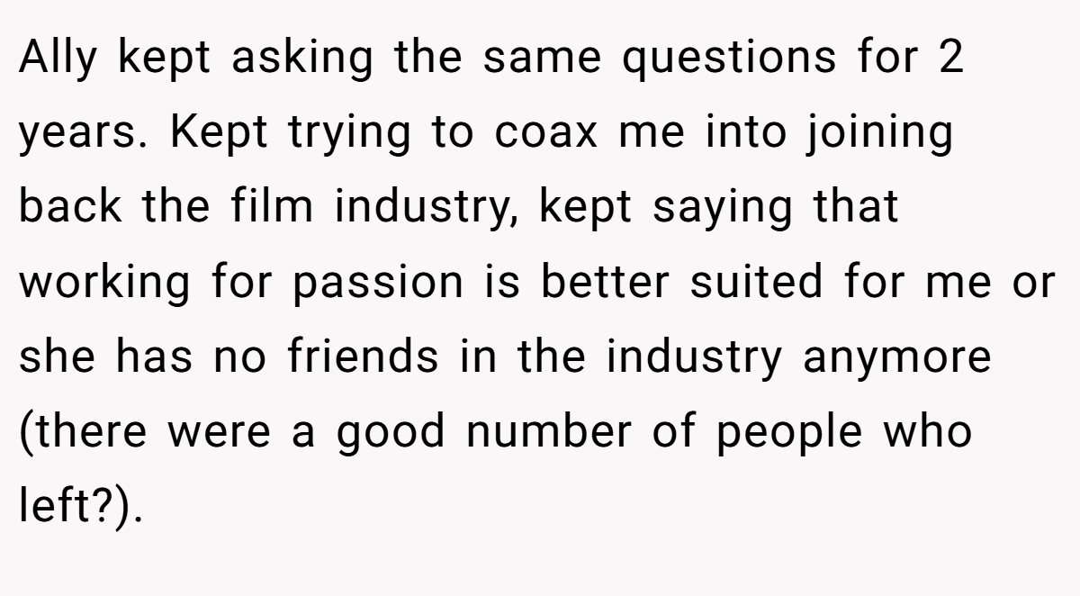 Ally kept asking the same questions for 2 years. Kept trying to coax me into joining back the film industry, kept saying that working for passion is better suited for me or she has no friends in the industry anymore (there were a good number of people who left?).