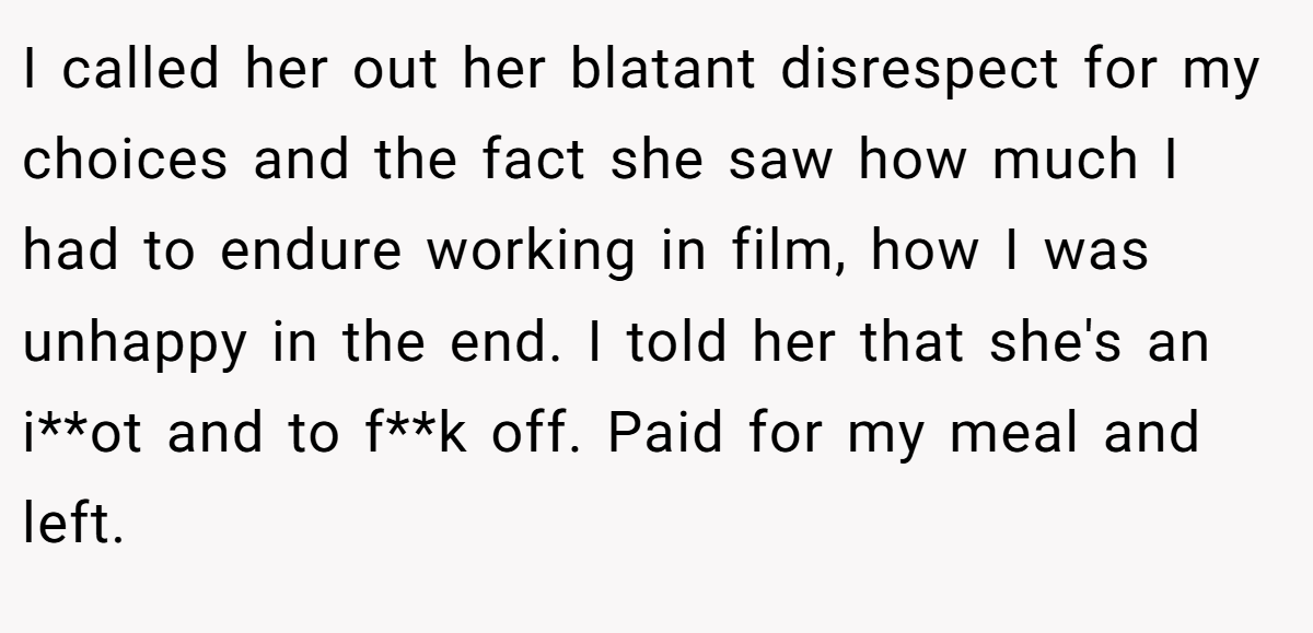 I called her out her blatant disrespect for my choices and the fact she saw how much I had to endure working in film, how I was unhappy in the end. I told her that she's an i**ot and to f**k off. Paid for my meal and left.