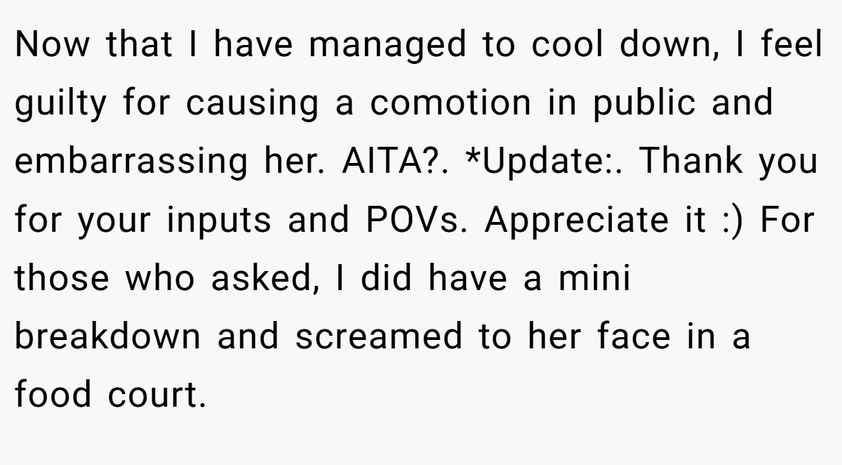 Now that I have managed to cool down, I feel guilty for causing a comotion in public and embarrassing her. AITA?. *Update:. Thank you for your inputs and POVs. Appreciate it :) For those who asked, I did have a mini breakdown and screamed to her face in a food court.