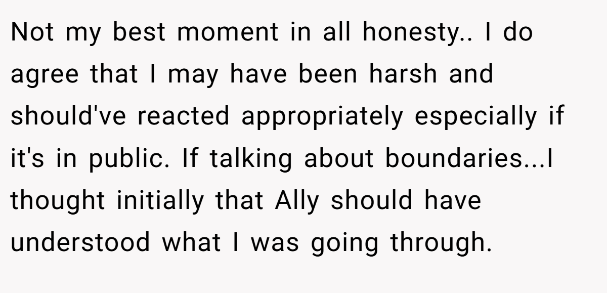 Not my best moment in all honesty.. I do agree that I may have been harsh and should've reacted appropriately especially if it's in public. If talking about boundaries...I thought initially that Ally should have understood what I was going through.
