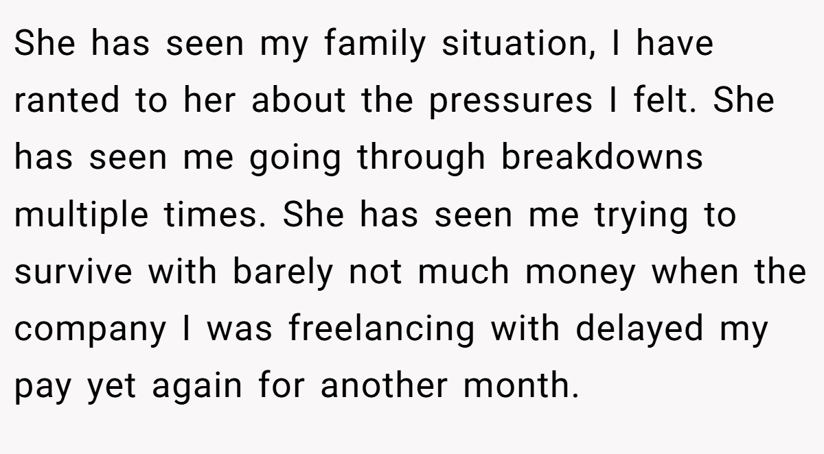 She has seen my family situation, I have ranted to her about the pressures I felt. She has seen me going through breakdowns multiple times. She has seen me trying to survive with barely not much money when the company I was freelancing with delayed my pay yet again for another month.