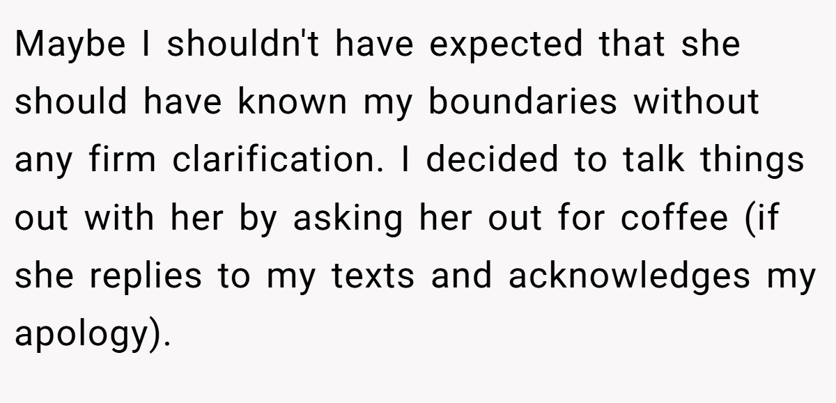 Maybe I shouldn't have expected that she should have known my boundaries without any firm clarification. I decided to talk things out with her by asking her out for coffee (if she replies to my texts and acknowledges my apology).