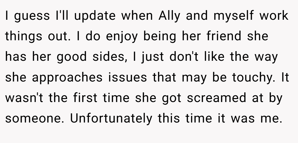 I guess I'll update when Ally and myself work things out. I do enjoy being her friend she has her good sides, I just don't like the way she approaches issues that may be touchy. It wasn't the first time she got screamed at by someone. Unfortunately this time it was me.