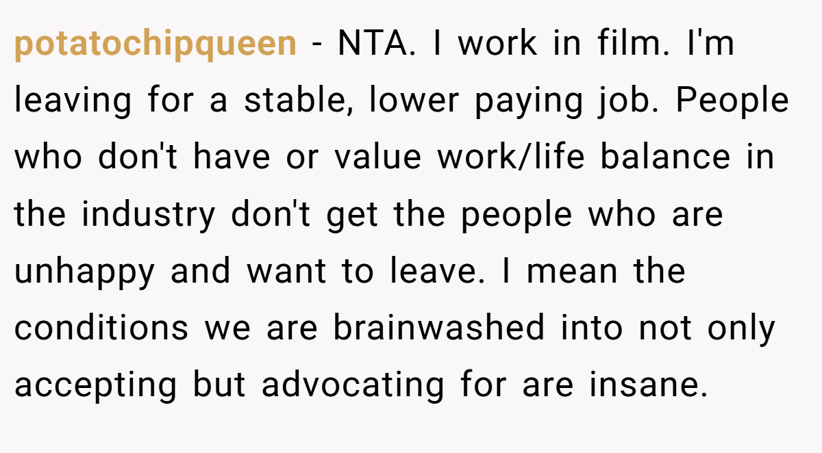 potatochipqueen − NTA. I work in film. I'm leaving for a stable, lower paying job. People who don't have or value work/life balance in the industry don't get the people who are unhappy and want to leave. I mean the conditions we are brainwashed into not only accepting but advocating for are insane.