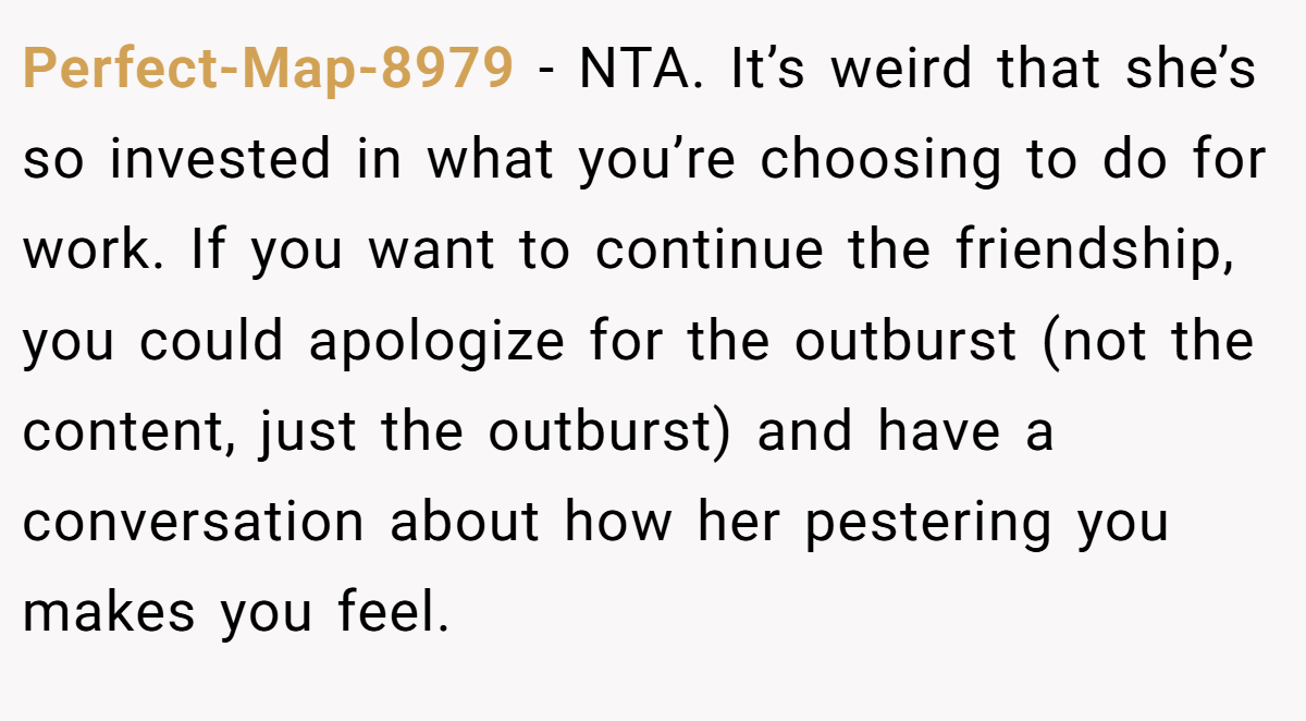 Perfect-Map-8979 − NTA. It’s weird that she’s so invested in what you’re choosing to do for work. If you want to continue the friendship, you could apologize for the outburst (not the content, just the outburst) and have a conversation about how her pestering you makes you feel.