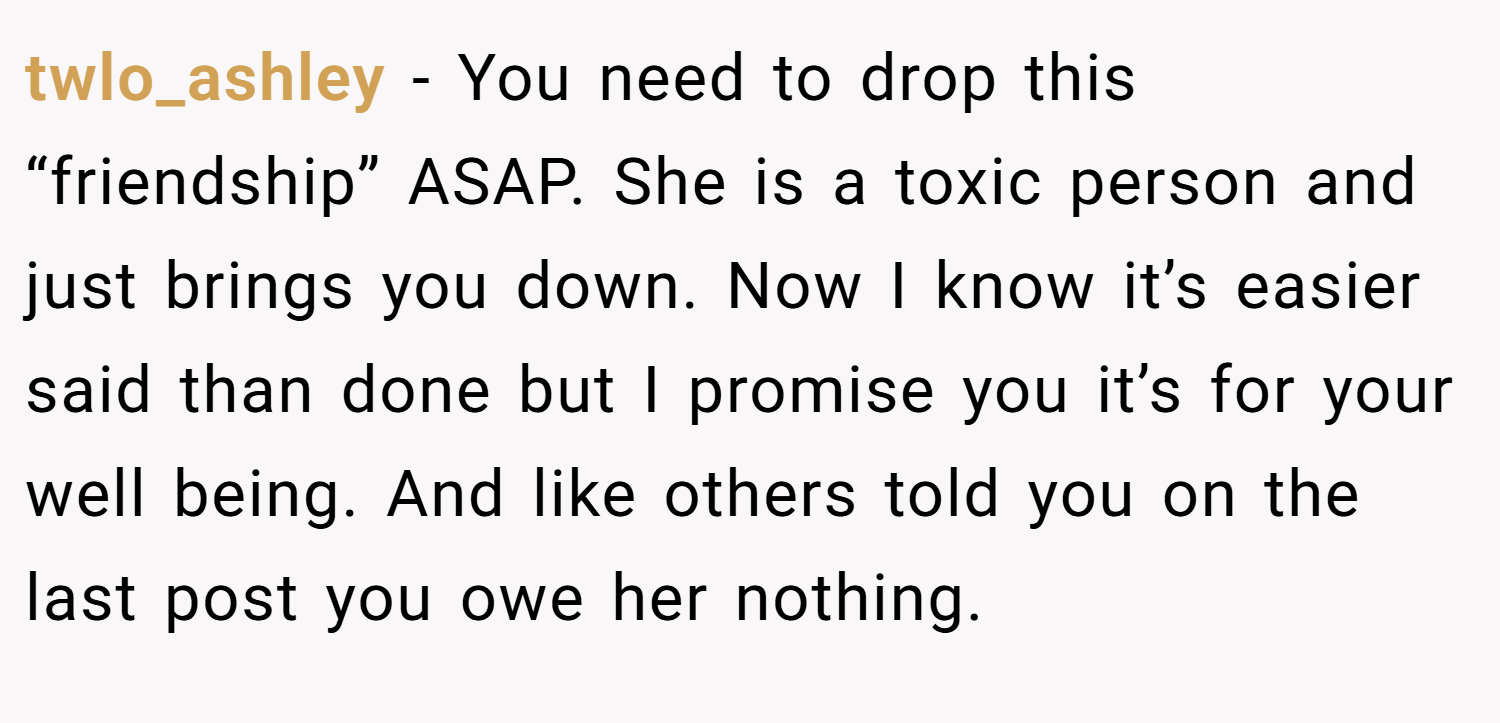 twlo_ashley − You need to drop this “friendship” ASAP. She is a toxic person and just brings you down. Now I know it’s easier said than done but I promise you it’s for your well being. And like others told you on the last post you owe her nothing.