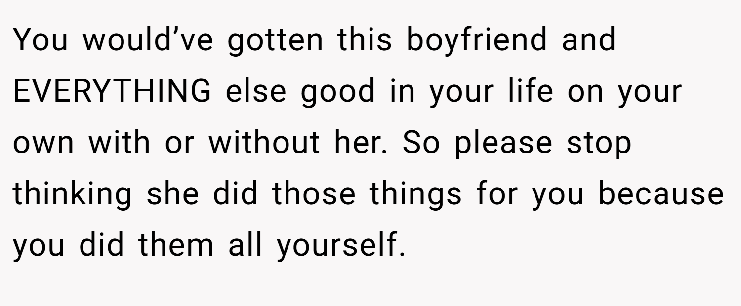 You would’ve gotten this boyfriend and EVERYTHING else good in your life on your own with or without her. So please stop thinking she did those things for you because you did them all yourself.