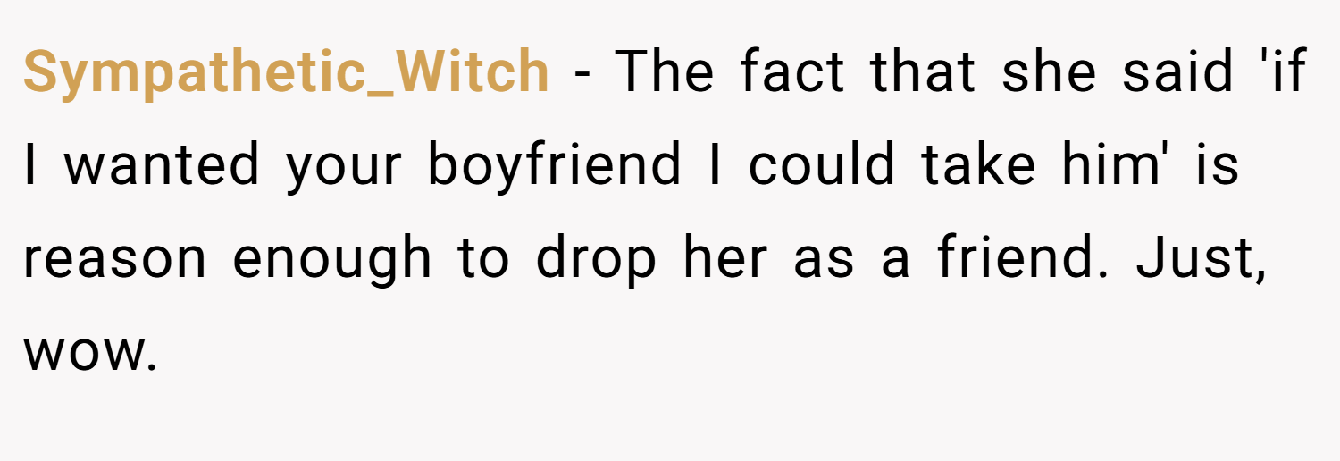 Sympathetic_Witch − The fact that she said 'if I wanted your boyfriend I could take him' is reason enough to drop her as a friend. Just, wow.