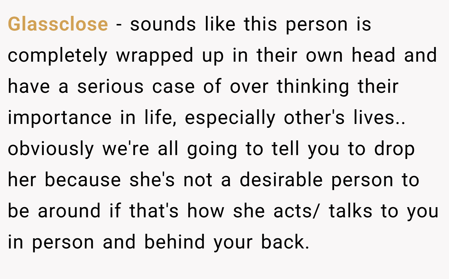 Glassclose − sounds like this person is completely wrapped up in their own head and have a serious case of over thinking their importance in life, especially other's lives.. obviously we're all going to tell you to drop her because she's not a desirable person to be around if that's how she acts/ talks to you in person and behind your back.