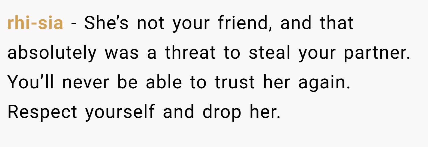 rhi-sia − She’s not your friend, and that absolutely was a threat to steal your partner. You’ll never be able to trust her again. Respect yourself and drop her.