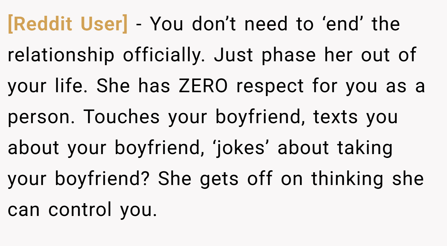 [Reddit User] − You don’t need to ‘end’ the relationship officially. Just phase her out of your life. She has ZERO respect for you as a person. Touches your boyfriend, texts you about your boyfriend, ‘jokes’ about taking your boyfriend? She gets off on thinking she can control you.