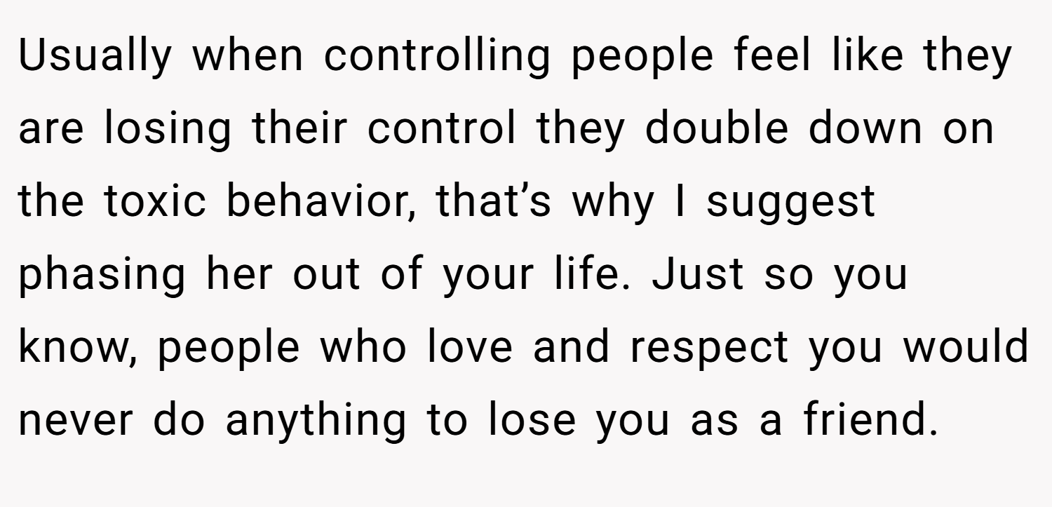 Usually when controlling people feel like they are losing their control they double down on the toxic behavior, that’s why I suggest phasing her out of your life. Just so you know, people who love and respect you would never do anything to lose you as a friend.