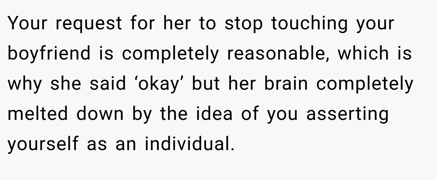 Your request for her to stop touching your boyfriend is completely reasonable, which is why she said ‘okay’ but her brain completely melted down by the idea of you asserting yourself as an individual.