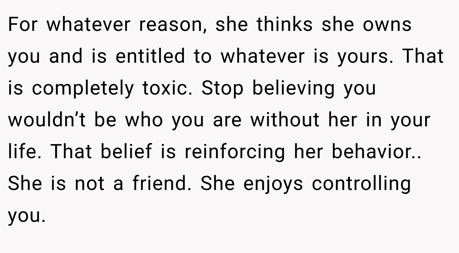 For whatever reason, she thinks she owns you and is entitled to whatever is yours. That is completely toxic. Stop believing you wouldn’t be who you are without her in your life. That belief is reinforcing her behavior.. She is not a friend. She enjoys controlling you.