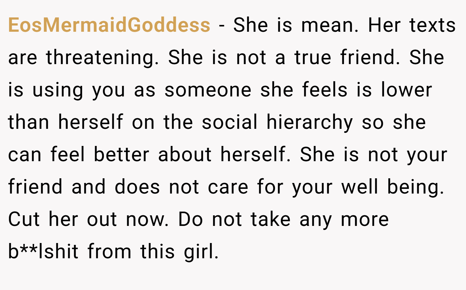 EosMermaidGoddess − She is mean. Her texts are threatening. She is not a true friend. She is using you as someone she feels is lower than herself on the social hierarchy so she can feel better about herself. She is not your friend and does not care for your well being. Cut her out now. Do not take any more b**lshit from this girl.