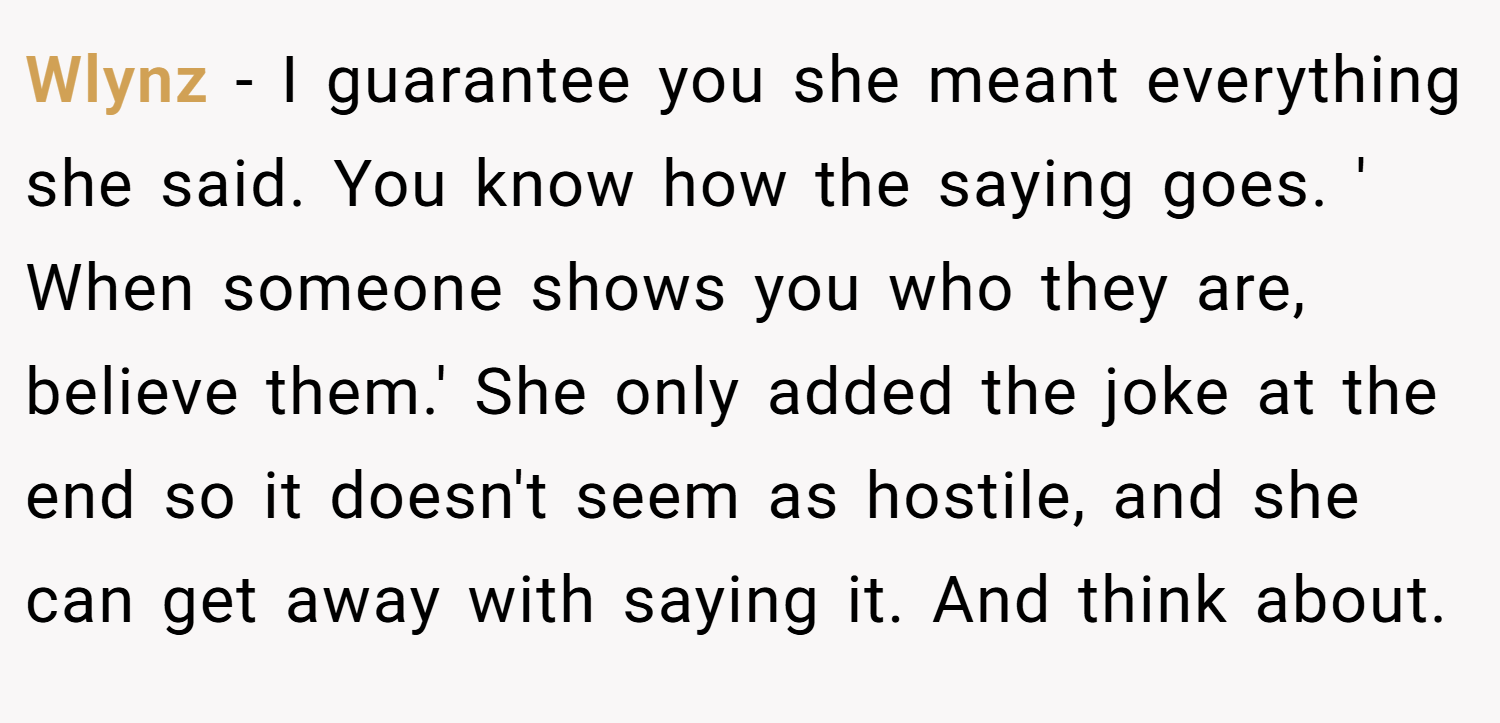Wlynz − I guarantee you she meant everything she said. You know how the saying goes. ' When someone shows you who they are, believe them.' She only added the joke at the end so it doesn't seem as hostile, and she can get away with saying it. And think about.