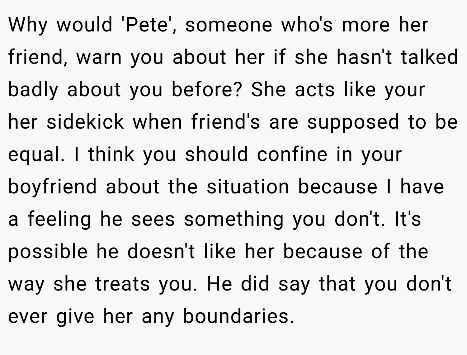 Why would 'Pete', someone who's more her friend, warn you about her if she hasn't talked badly about you before? She acts like your her sidekick when friend's are supposed to be equal. I think you should confine in your boyfriend about the situation because I have a feeling he sees something you don't. It's possible he doesn't like her because of the way she treats you. He did say that you don't ever give her any boundaries.