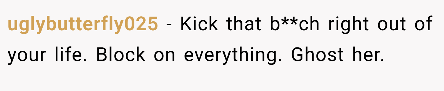 uglybutterfly025 − Kick that b**ch right out of your life. Block on everything. Ghost her.
