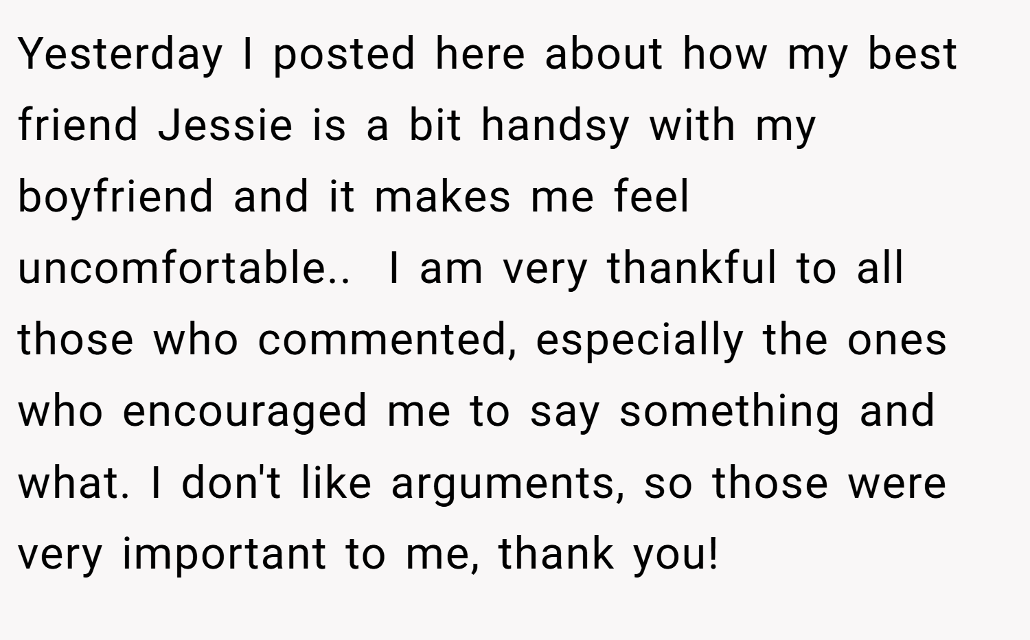 Yesterday I posted here about how my best friend Jessie is a bit handsy with my boyfriend and it makes me feel uncomfortable..  I am very thankful to all those who commented, especially the ones who encouraged me to say something and what. I don't like arguments, so those were very important to me, thank you!