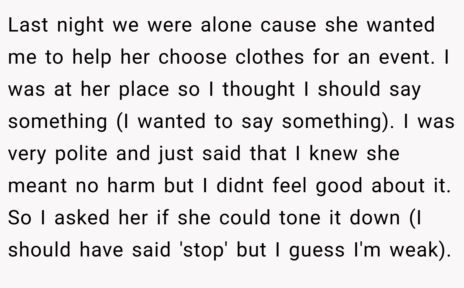 Last night we were alone cause she wanted me to help her choose clothes for an event. I was at her place so I thought I should say something (I wanted to say something). I was very polite and just said that I knew she meant no harm but I didnt feel good about it. So I asked her if she could tone it down (I should have said 'stop' but I guess I'm weak).