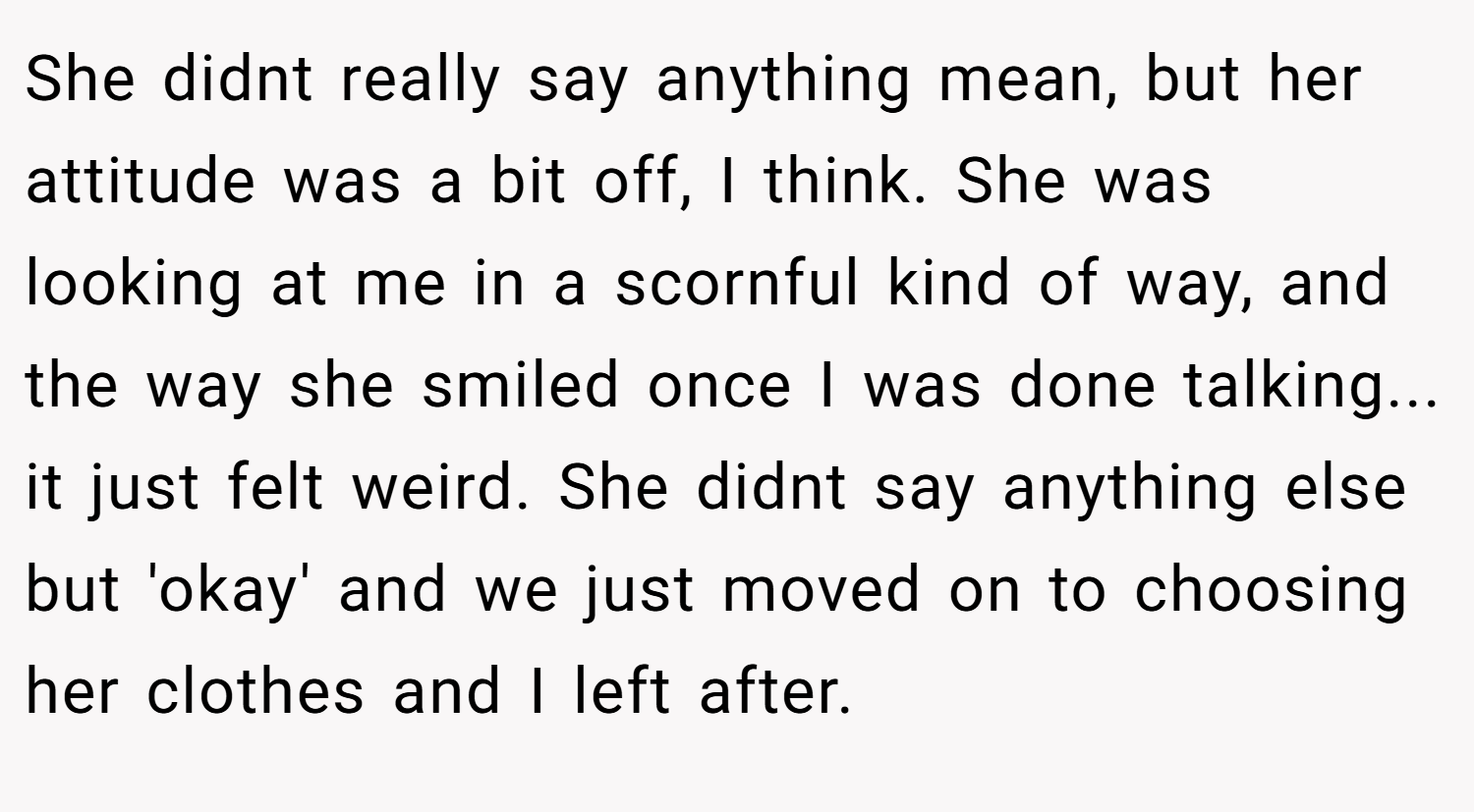 She didnt really say anything mean, but her attitude was a bit off, I think. She was looking at me in a scornful kind of way, and the way she smiled once I was done talking... it just felt weird. She didnt say anything else but 'okay' and we just moved on to choosing her clothes and I left after.