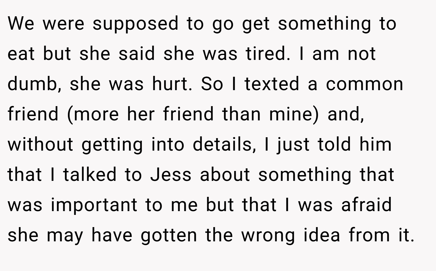 We were supposed to go get something to eat but she said she was tired. I am not dumb, she was hurt. So I texted a common friend (more her friend than mine) and, without getting into details, I just told him that I talked to Jess about something that was important to me but that I was afraid she may have gotten the wrong idea from it.