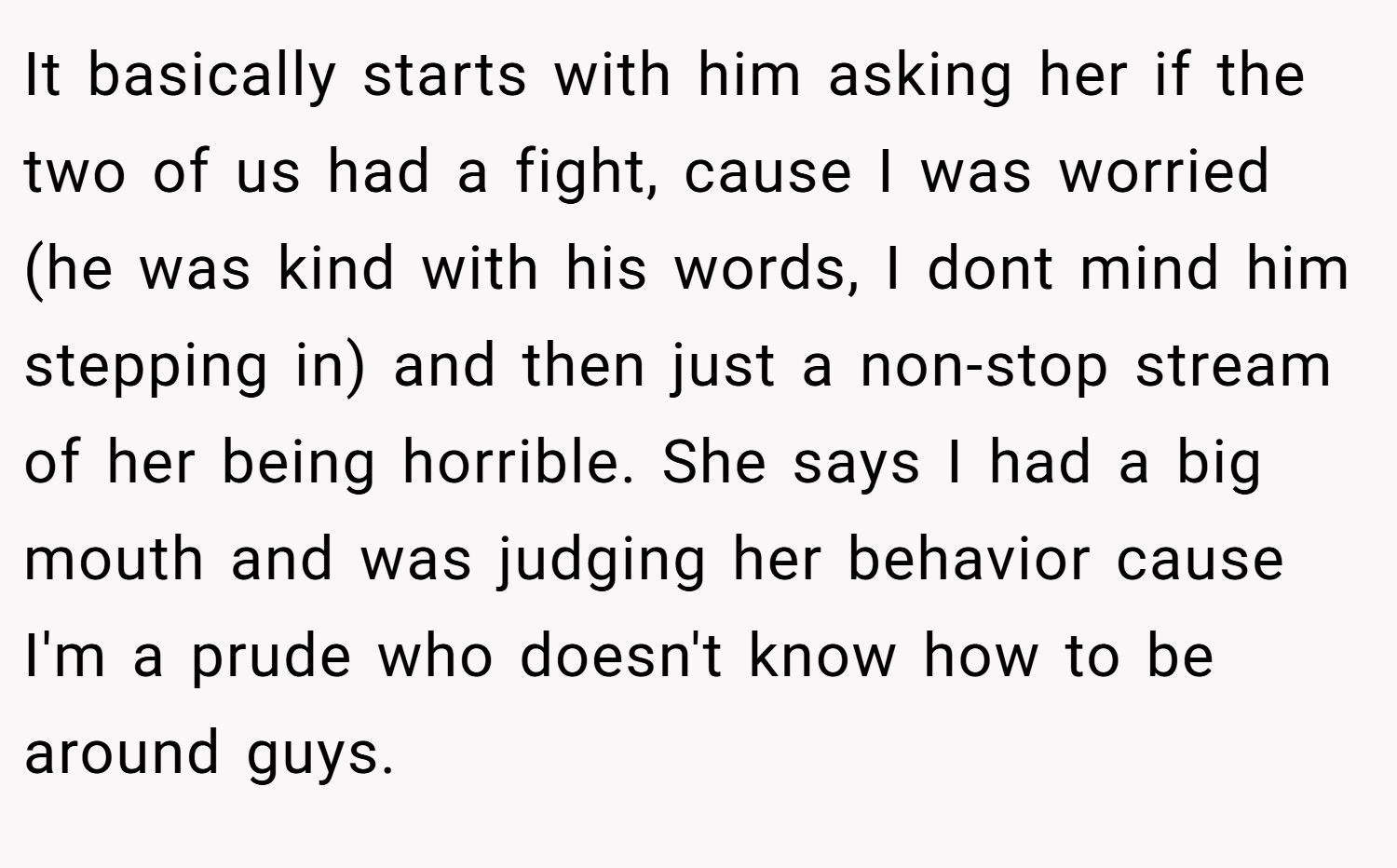 It basically starts with him asking her if the two of us had a fight, cause I was worried (he was kind with his words, I dont mind him stepping in) and then just a non-stop stream of her being horrible. She says I had a big mouth and was judging her behavior cause I'm a prude who doesn't know how to be around guys.