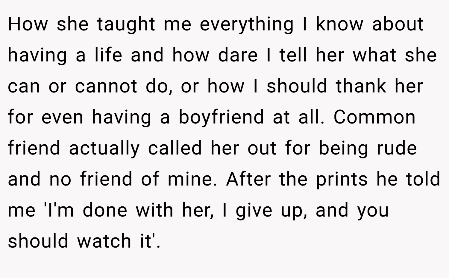 How she taught me everything I know about having a life and how dare I tell her what she can or cannot do, or how I should thank her for even having a boyfriend at all. Common friend actually called her out for being rude and no friend of mine. After the prints he told me 'I'm done with her, I give up, and you should watch it'.