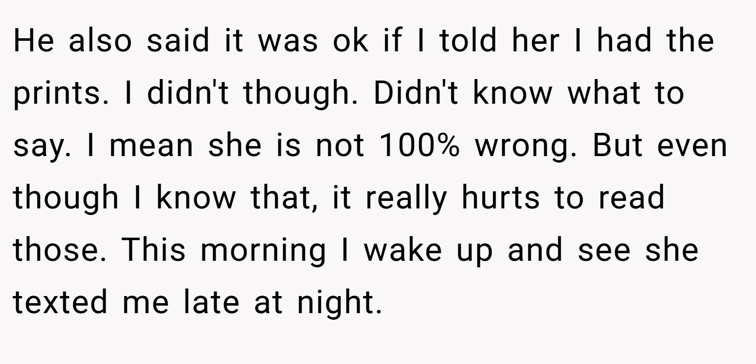 He also said it was ok if I told her I had the prints. I didn't though. Didn't know what to say. I mean she is not 100% wrong. But even though I know that, it really hurts to read those. This morning I wake up and see she texted me late at night.