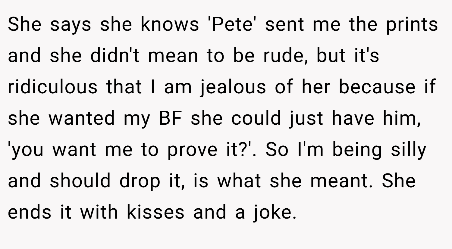 She says she knows 'Pete' sent me the prints and she didn't mean to be rude, but it's ridiculous that I am jealous of her because if she wanted my BF she could just have him, 'you want me to prove it?'. So I'm being silly and should drop it, is what she meant. She ends it with kisses and a joke.