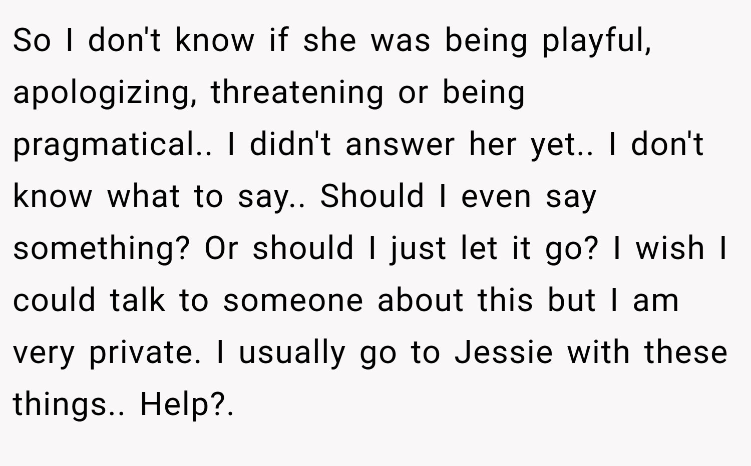 So I don't know if she was being playful, apologizing, threatening or being pragmatical.. I didn't answer her yet.. I don't know what to say.. Should I even say something? Or should I just let it go? I wish I could talk to someone about this but I am very private. I usually go to Jessie with these things.. Help?.