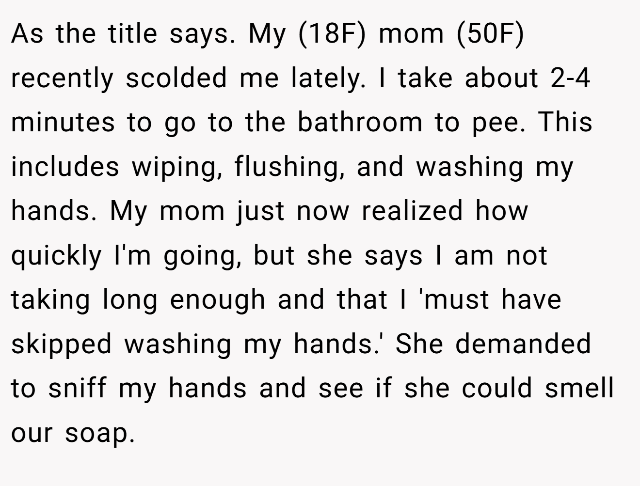 As the title says. My (18F) mom (50F) recently scolded me lately. I take about 2-4 minutes to go to the bathroom to pee. This includes wiping, flushing, and washing my hands. My mom just now realized how quickly I'm going, but she says I am not taking long enough and that I 'must have skipped washing my hands.' She demanded to sniff my hands and see if she could smell our soap.