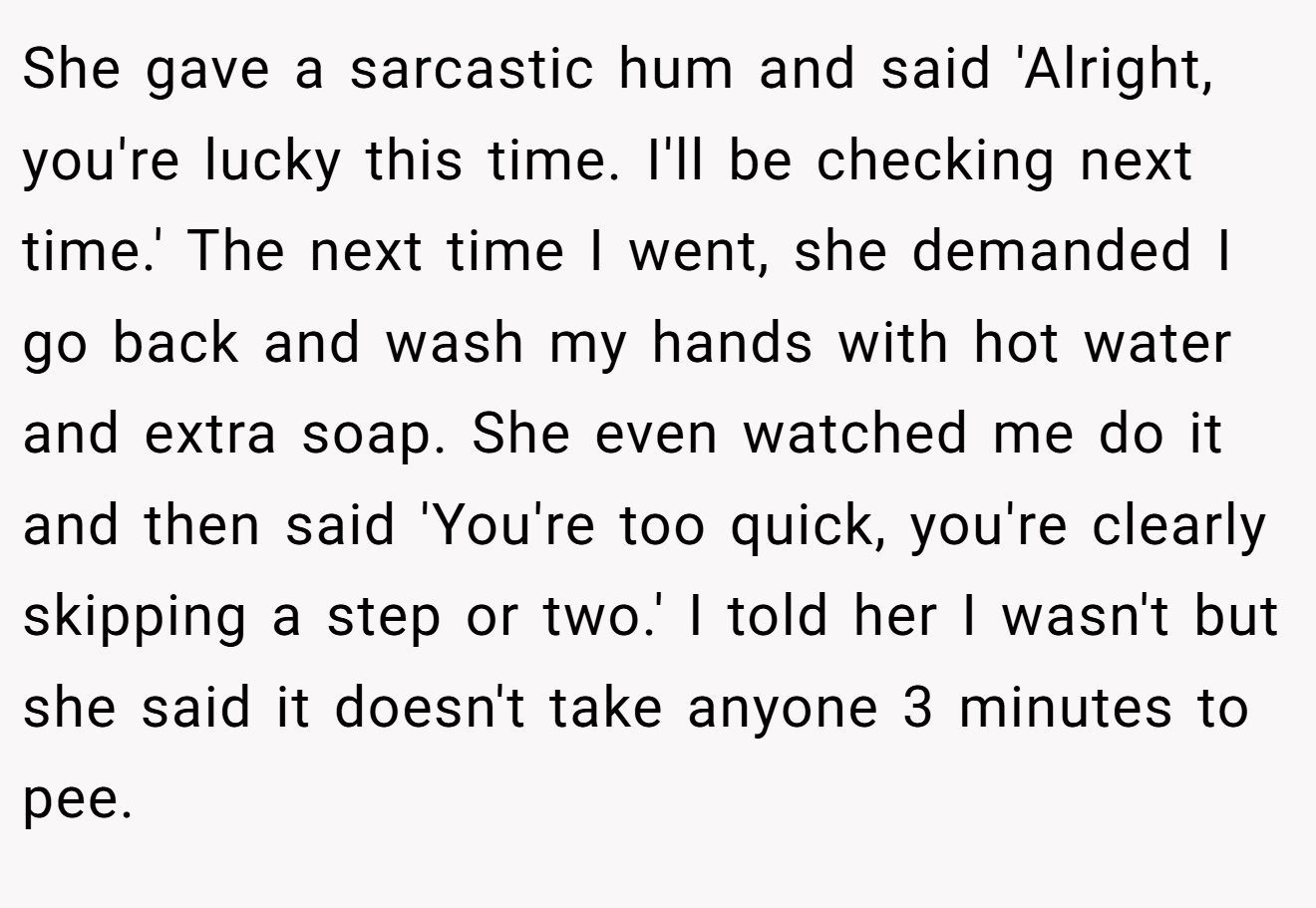 She gave a sarcastic hum and said 'Alright, you're lucky this time. I'll be checking next time.' The next time I went, she demanded I go back and wash my hands with hot water and extra soap. She even watched me do it and then said 'You're too quick, you're clearly skipping a step or two.' I told her I wasn't but she said it doesn't take anyone 3 minutes to pee.