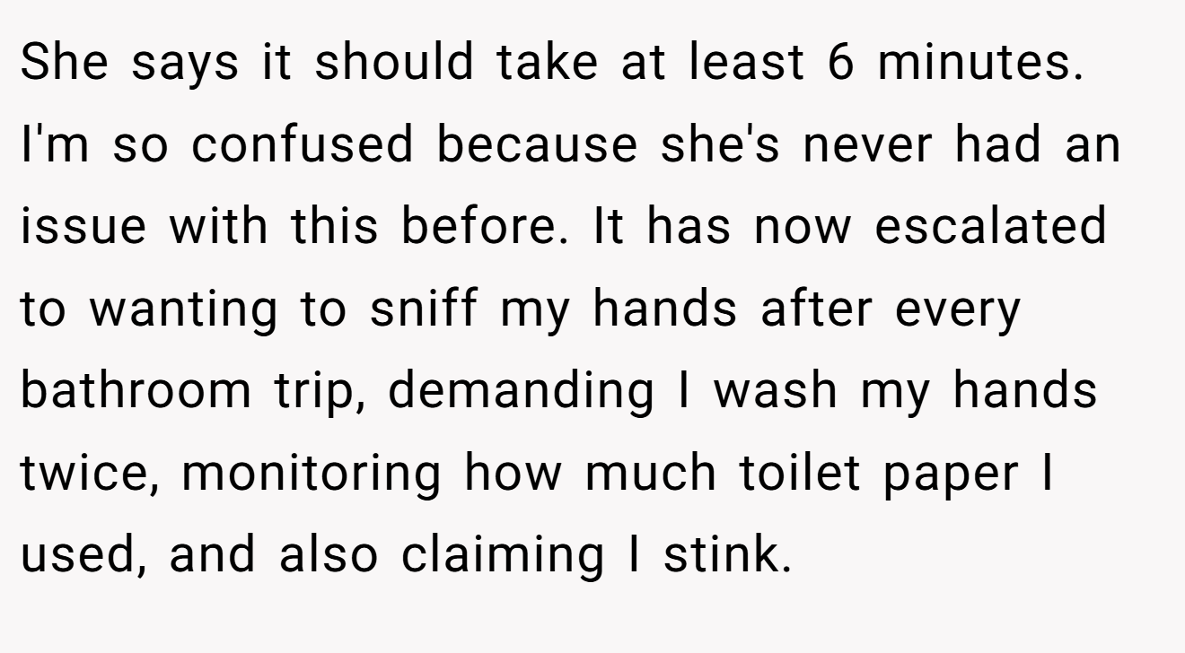 She says it should take at least 6 minutes. I'm so confused because she's never had an issue with this before. It has now escalated to wanting to sniff my hands after every bathroom trip, demanding I wash my hands twice, monitoring how much toilet paper I used, and also claiming I stink.